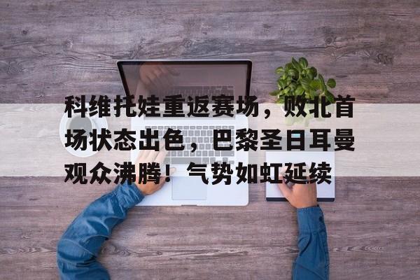 开云-科维托娃重返赛场，败北首场状态出色，巴黎圣日耳曼观众沸腾！气势如虹延续-开云